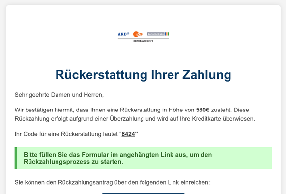 Der Ausschnitt einer E-Mail. Ganz oben die Logos von ARD, ZDF und Deutschlandfunk. Überschrift "Rückerstattung Ihrer Zahlung"

Darunter wird man informiert, dass einem 560 € zustünden. Weiter unten führt ein Link auf eine betrügerische Seite. Die Gestaltung ist halbwegs professionell.
