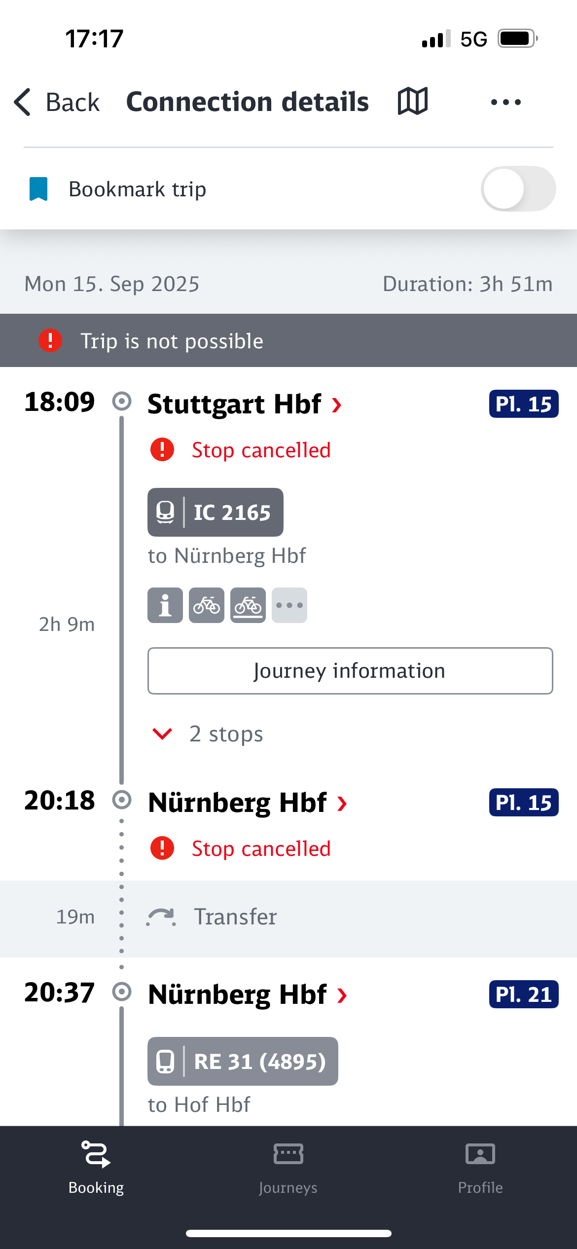 17:17
< Back Connection details
• 5G
• Bookmark trip
Mon 15. Sep 2025
Trip is not possible
18:09
Stuttgart Hbf ›
• Stop cancelled
@ IC 2165
to Nürnberg Hbf
Duration: 3h 51m
P1. 15
2h 9m
Journey information
20:18
19m
v 2 stops
Nürnberg Hbf ›
• Stop cancelled
.. Transfer
P1. 15
20:37
Nürnberg Hbf›
RE 31 (4895)
to Hof Hbf
Pl. 21
Booking
Journeys
Profile