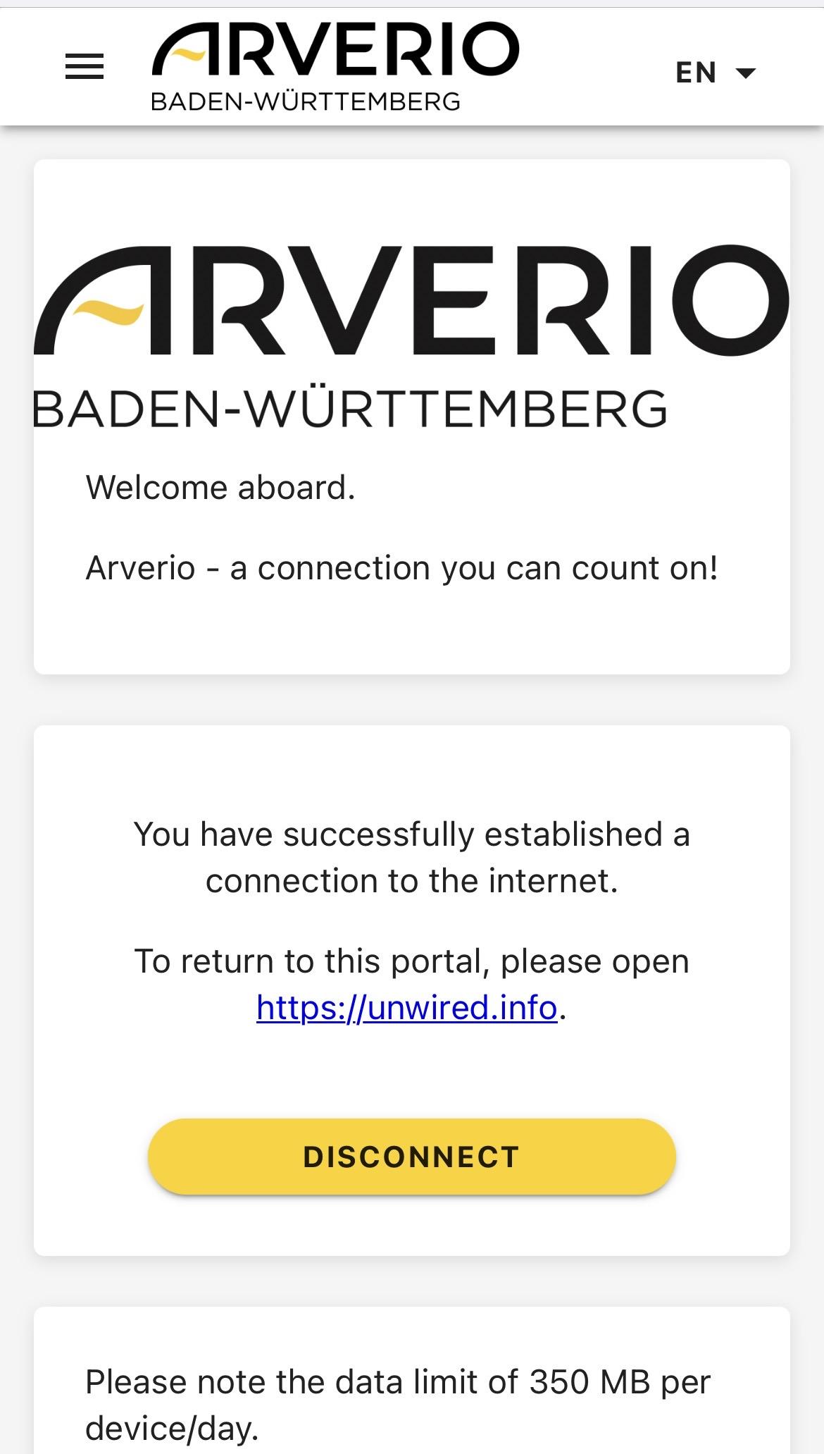 = ARVERIO
BADEN-WÜRTTEMBERG
EN +
ARVERIO
BADEN-WÜRTTEMBERG
Welcome aboard.
Arverio - a connection you can count on!
You have successfully established a
connection to the internet.
To return to this portal, please open
https://unwired.info.
DISCONNECT
Please note the data limit of 350 MB per
device/day.