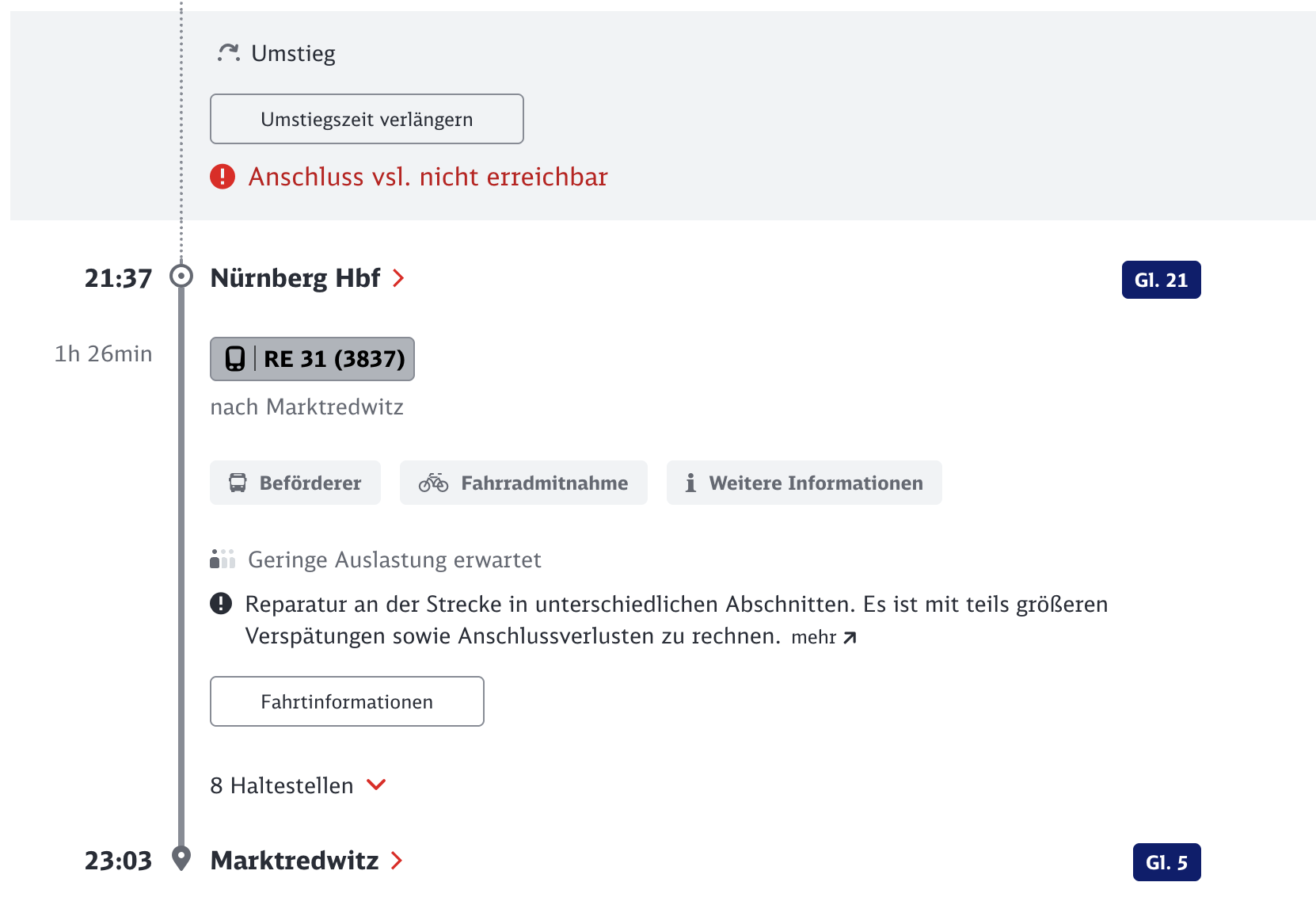 ?. Umstieg
Umstiegszeit verlängern
• Anschluss vsl. nicht erreichbar
21:37
Nürnberg Hbf>
1h 26min
• | RE 31 (3837)
nach Marktredwitz
• Beförderer
óo Fahrradmitnahme
i Weitere Informationen
äi Geringe Auslastung erwartet
• Reparatur an der Strecke in unterschiedlichen Abschnitten. Es ist mit teils größeren
Verspätungen sowie Anschlussverlusten zu rechnen. mehr 7
Fahrtinformationen
8 Haltestellen
23:03
Marktredwitz >
Gl. 5