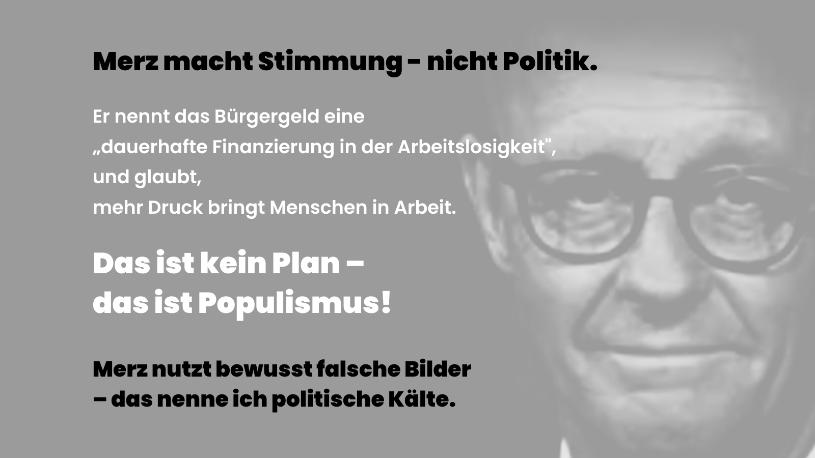 Sharepic mit einem schwarz-weißen Porträt von Friedrich Merz im Hintergrund. Im Vordergrund steht in großer, schwarzer Schrift: „Merz macht Stimmung – nicht Politik.“ Darunter folgt in weißer Schrift: „Er nennt das Bürgergeld eine ‚dauerhafte Finanzierung in der Arbeitslosigkeit‘ und glaubt, mehr Druck bringt Menschen in Arbeit.“ In fetter weißer Schrift steht: „Das ist kein Plan – das ist Populismus!“ Am unteren Rand folgt in schwarzer Schrift: „Merz nutzt bewusst falsche Bilder – das nenne ich politische Kälte.“