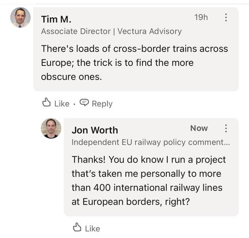Tim M.
Associate Director | Vectura Advisory
19h
:
There's loads of cross-border trains across
Europe; the trick is to find the more
obscure ones.
Like •
E Reply
Jon Worth
Now
Independent EU railway policy comment...
Thanks! You do know I run a project
that's taken me personally to more
than 400 international railway lines
at European borders, right?
• Like